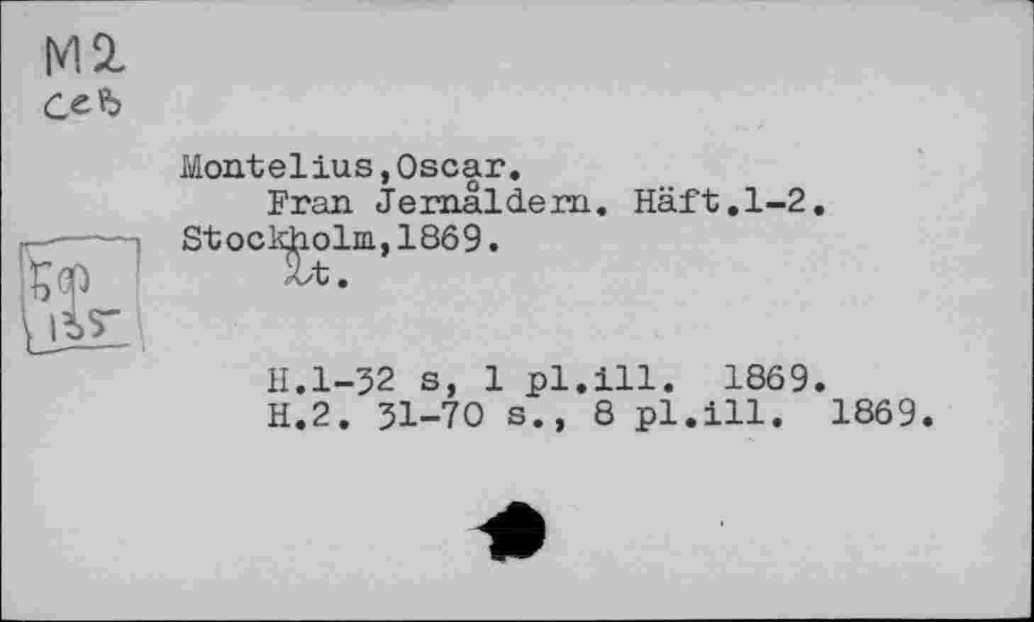 ﻿Ml
ель
Montelius,Oscar.
Fran Jernaldern. Haft.1-2 Stockholm, 1869.
H.l-32 s, 1 pl.ill. 1869.
H.2. 31-70 s., 8pl.ill. 1869.